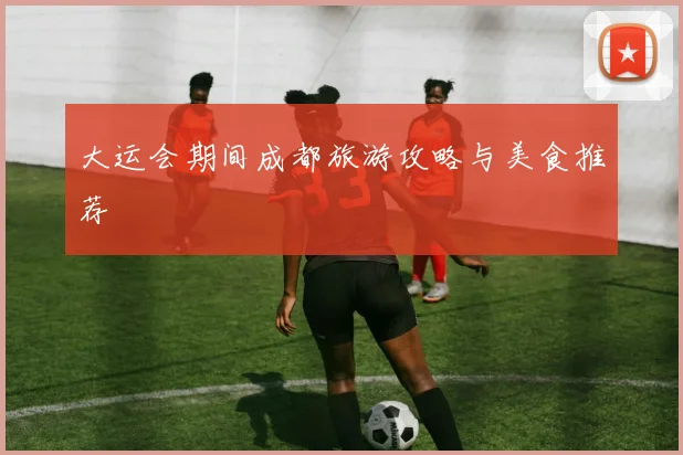 大运会期间成都旅游攻略与美食推荐