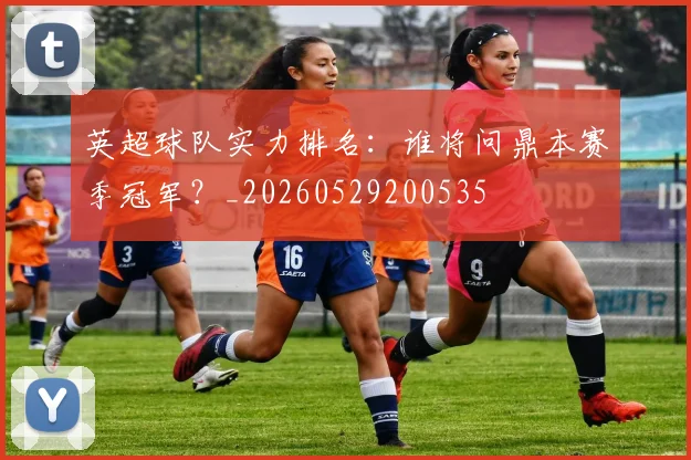 英超球队实力排名：谁将问鼎本赛季冠军？_20260529200535