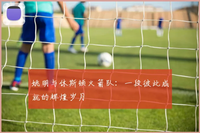 姚明与休斯顿火箭队：一段彼此成就的辉煌岁月