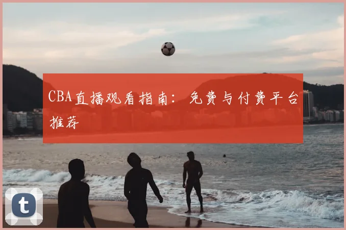 CBA直播观看指南:免费与付费平台推荐
