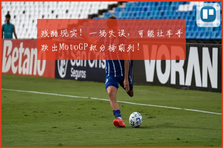 残酷现实！一场失误，可能让车手跌出MotoGP积分榜前列！
