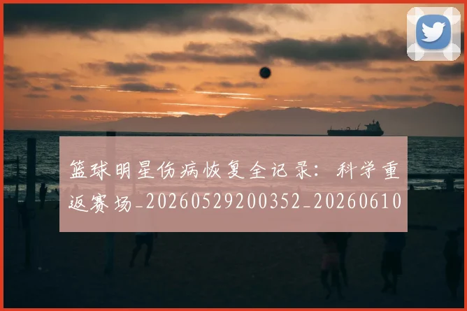 篮球明星伤病恢复全记录:科学重返赛场_20260529200352_20260610000304