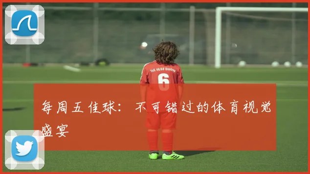 每周五佳球：不可错过的体育视觉盛宴