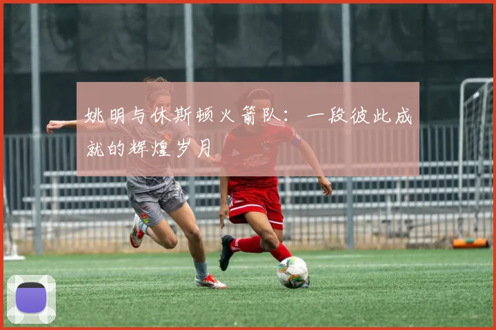 姚明与休斯顿火箭队：一段彼此成就的辉煌岁月