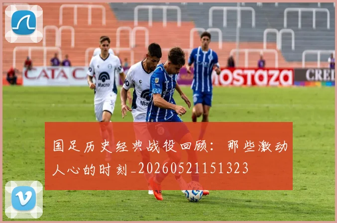 国足历史经典战役回顾：那些激动人心的时刻_20260521151323