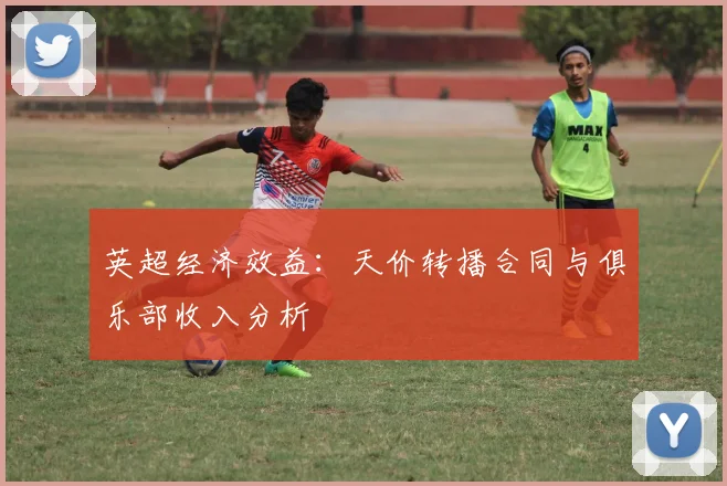 英超经济效益：天价转播合同与俱乐部收入分析
