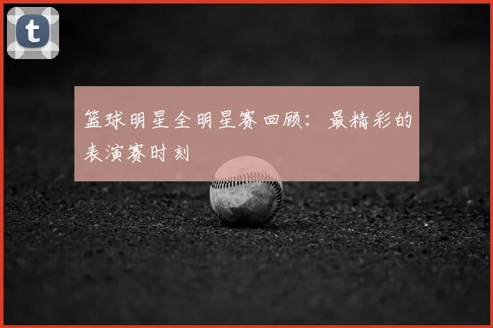 篮球明星全明星赛回顾:最精彩的表演赛时刻