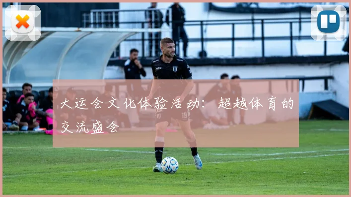 大运会文化体验活动：超越体育的交流盛会